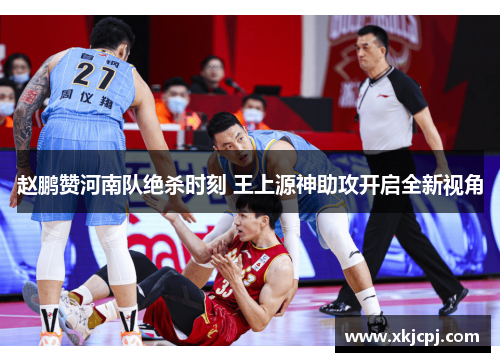 赵鹏赞河南队绝杀时刻 王上源神助攻开启全新视角 赵鹏赞河南队绝杀时刻 王上源神助攻开启全新视角
